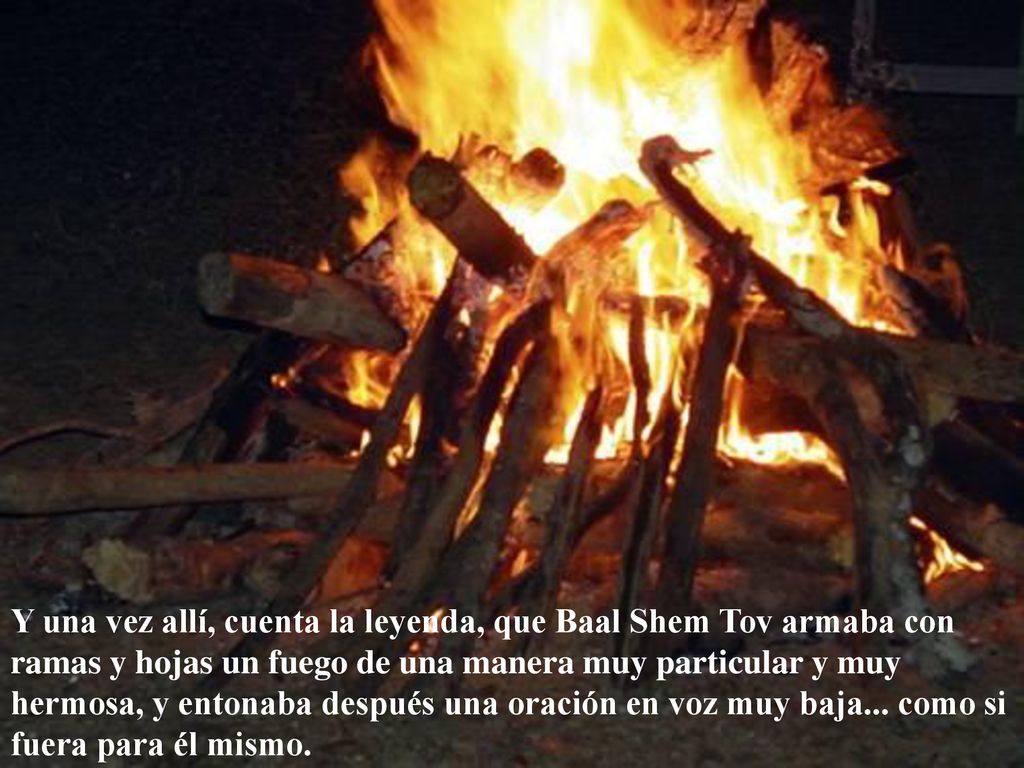 Y una vez allí, cuenta la leyenda, que Baal Shem Tov armaba con ramas y hojas un fuego de una manera muy particular y muy hermosa, y entonaba después una oración en voz muy baja...