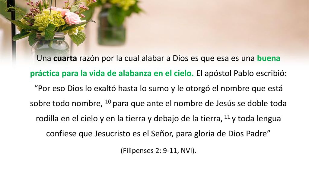 Una cuarta razón por la cual alabar a Dios es que esa es una buena práctica para la vida de alabanza en el cielo. El apóstol Pablo escribió: Por eso Dios lo exaltó hasta lo sumo y le otorgó el nombre que está sobre todo nombre, 10 para que ante el nombre de Jesús se doble toda rodilla en el cielo y en la tierra y debajo de la tierra, 11 y toda lengua confiese que Jesucristo es el Señor, para gloria de Dios Padre