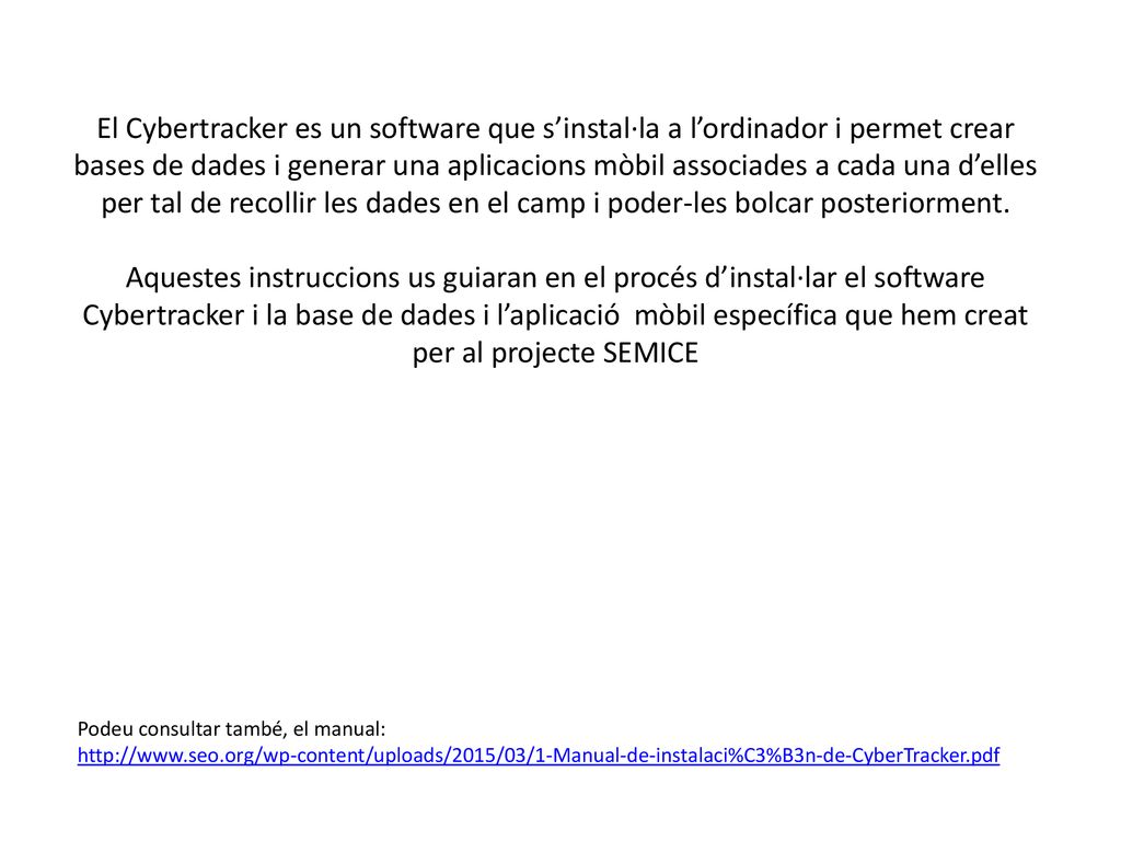 El Cybertracker es un software que s’instal·la a l’ordinador i permet crear bases de dades i generar una aplicacions mòbil associades a cada una d’elles per tal de recollir les dades en el camp i poder-les bolcar posteriorment. Aquestes instruccions us guiaran en el procés d’instal·lar el software Cybertracker i la base de dades i l’aplicació mòbil específica que hem creat per al projecte SEMICE