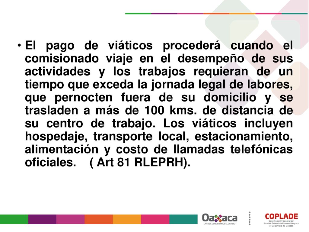 El pago de viáticos procederá cuando el comisionado viaje en el desempeño de sus actividades y los trabajos requieran de un tiempo que exceda la jornada legal de labores, que pernocten fuera de su domicilio y se trasladen a más de 100 kms.