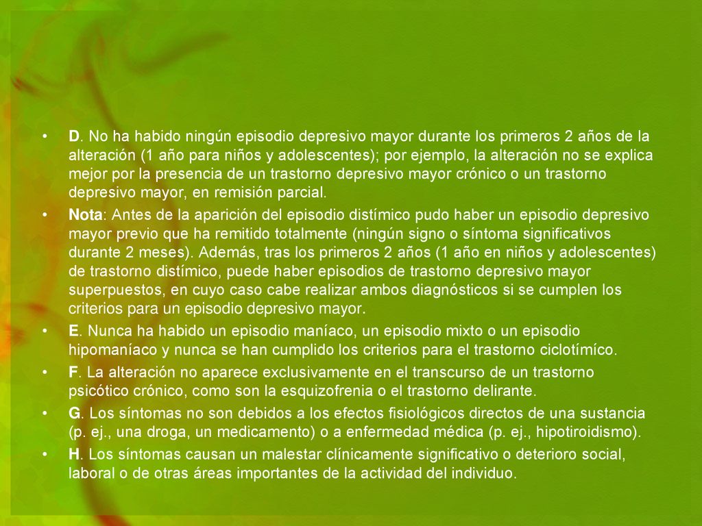D. No ha habido ningún episodio depresivo mayor durante los primeros 2 años de la alteración (1 año para niños y adolescentes); por ejemplo, la alteración no se explica mejor por la presencia de un trastorno depresivo mayor crónico o un trastorno depresivo mayor, en remisión parcial.