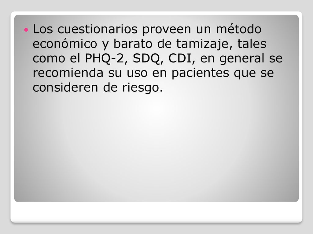 Los cuestionarios proveen un método económico y barato de tamizaje, tales como el PHQ-2, SDQ, CDI, en general se recomienda su uso en pacientes que se consideren de riesgo.