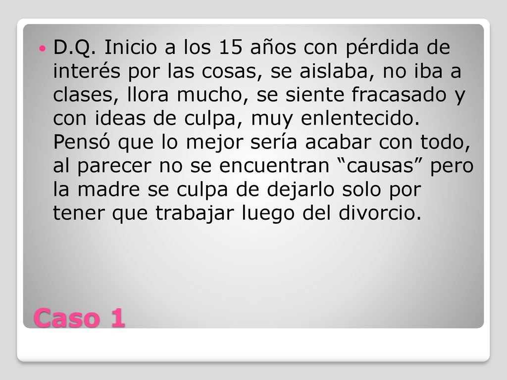 D.Q. Inicio a los 15 años con pérdida de interés por las cosas, se aislaba, no iba a clases, llora mucho, se siente fracasado y con ideas de culpa, muy enlentecido. Pensó que lo mejor sería acabar con todo, al parecer no se encuentran causas pero la madre se culpa de dejarlo solo por tener que trabajar luego del divorcio.