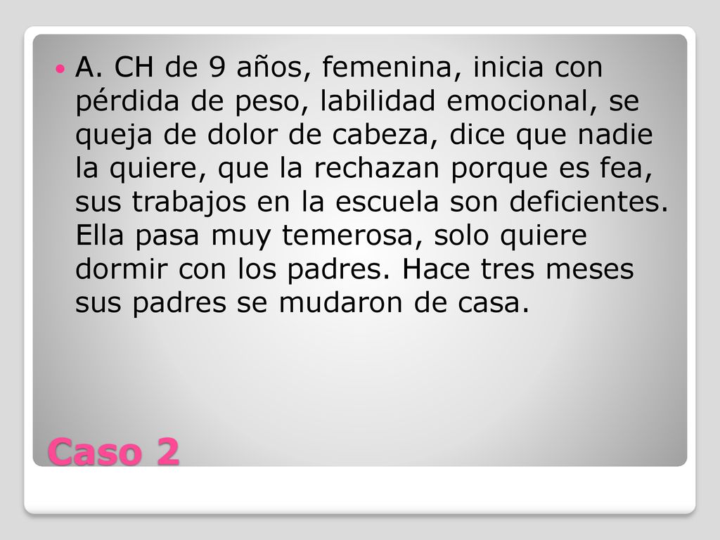 A. CH de 9 años, femenina, inicia con pérdida de peso, labilidad emocional, se queja de dolor de cabeza, dice que nadie la quiere, que la rechazan porque es fea, sus trabajos en la escuela son deficientes. Ella pasa muy temerosa, solo quiere dormir con los padres. Hace tres meses sus padres se mudaron de casa.