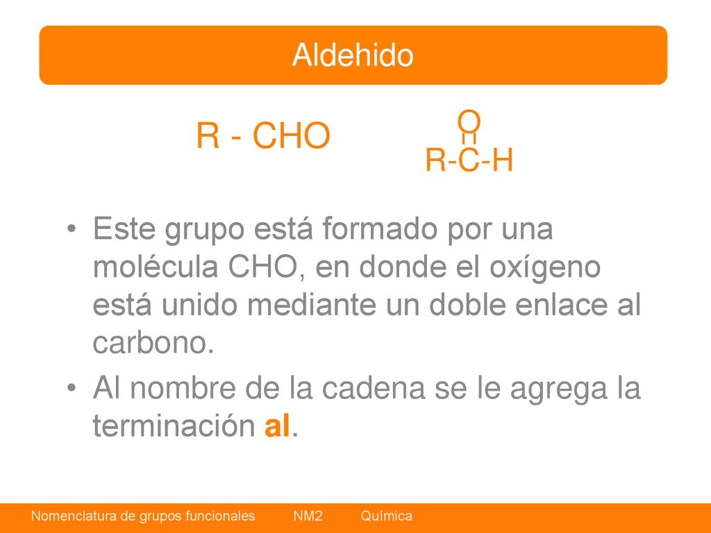 Aldehido O. R-C-H. R - CHO. Este grupo está formado por una molécula CHO, en donde el oxígeno está unido mediante un doble enlace al carbono.