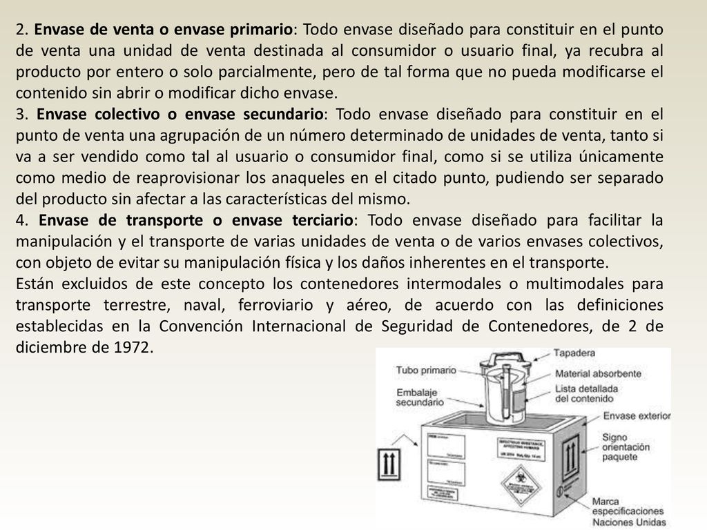 2. Envase de venta o envase primario: Todo envase diseñado para constituir en el punto de venta una unidad de venta destinada al consumidor o usuario final, ya recubra al producto por entero o solo parcialmente, pero de tal forma que no pueda modificarse el contenido sin abrir o modificar dicho envase.