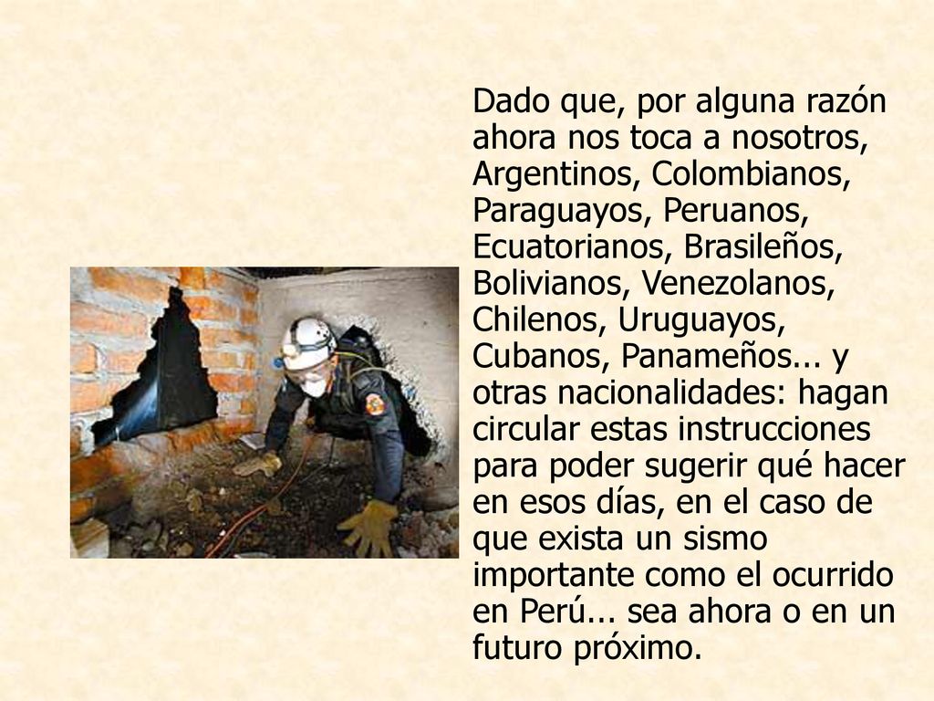 Dado que, por alguna razón ahora nos toca a nosotros, Argentinos, Colombianos, Paraguayos, Peruanos, Ecuatorianos, Brasileños, Bolivianos, Venezolanos, Chilenos, Uruguayos, Cubanos, Panameños... y otras nacionalidades: hagan circular estas instrucciones para poder sugerir qué hacer en esos días, en el caso de que exista un sismo importante como el ocurrido en Perú... sea ahora o en un futuro próximo.
