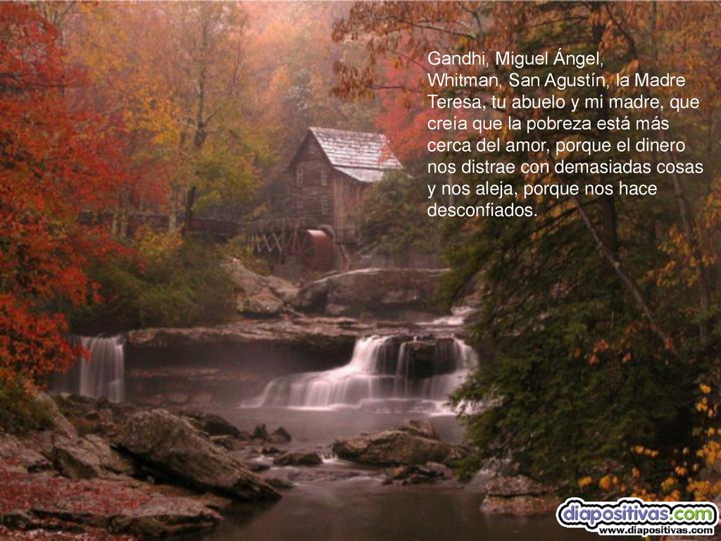 Gandhi, Miguel Ángel, Whitman, San Agustín, la Madre Teresa, tu abuelo y mi madre, que creía que la pobreza está más cerca del amor, porque el dinero nos distrae con demasiadas cosas y nos aleja, porque nos hace desconfiados.
