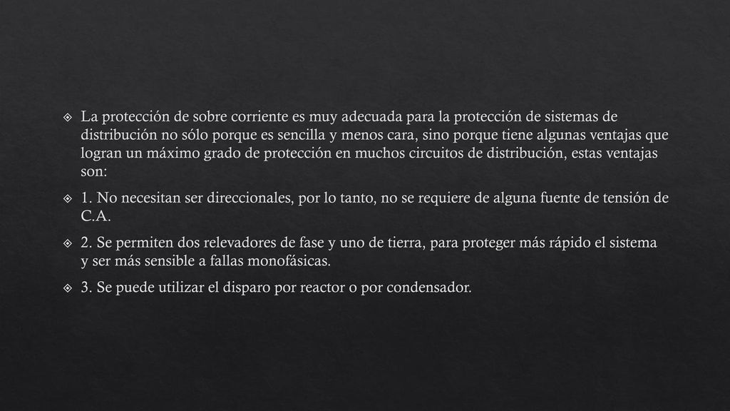 La protección de sobre corriente es muy adecuada para la protección de sistemas de distribución no sólo porque es sencilla y menos cara, sino porque tiene algunas ventajas que logran un máximo grado de protección en muchos circuitos de distribución, estas ventajas son: