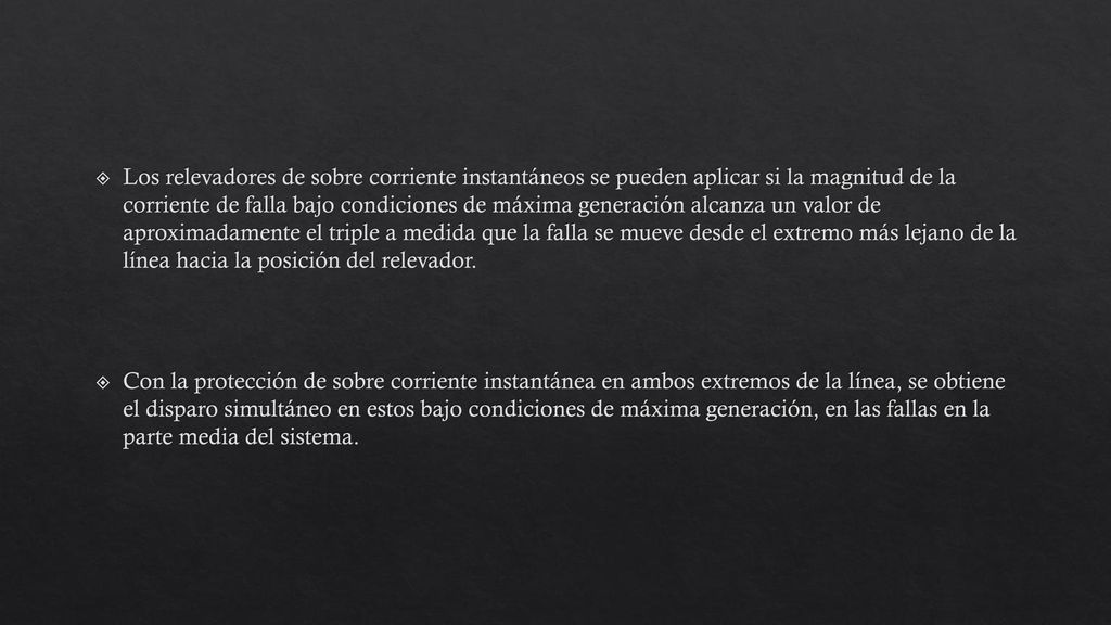Los relevadores de sobre corriente instantáneos se pueden aplicar si la magnitud de la corriente de falla bajo condiciones de máxima generación alcanza un valor de aproximadamente el triple a medida que la falla se mueve desde el extremo más lejano de la línea hacia la posición del relevador.
