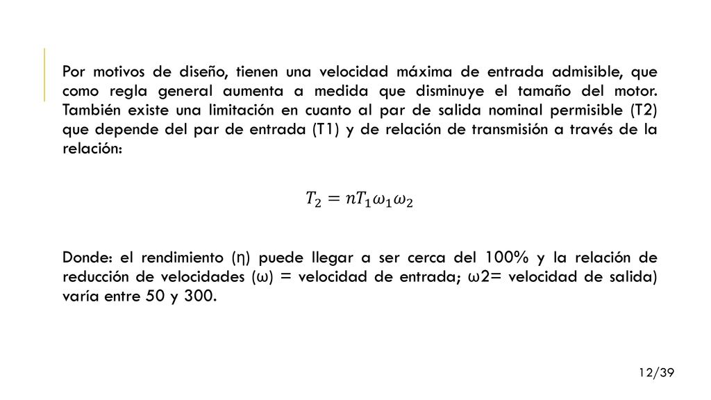 Por motivos de diseño, tienen una velocidad máxima de entrada admisible, que como regla general aumenta a medida que disminuye el tamaño del motor. También existe una limitación en cuanto al par de salida nominal permisible (T2) que depende del par de entrada (T1) y de relación de transmisión a través de la relación: