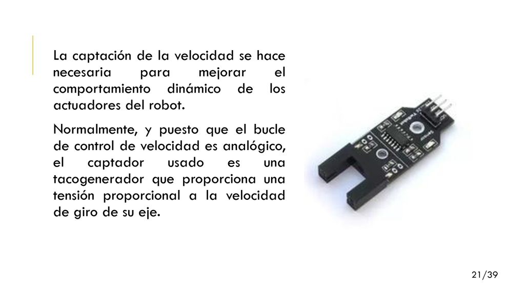 La captación de la velocidad se hace necesaria para mejorar el comportamiento dinámico de los actuadores del robot. Normalmente, y puesto que el bucle de control de velocidad es analógico, el captador usado es una tacogenerador que proporciona una tensión proporcional a la velocidad de giro de su eje.