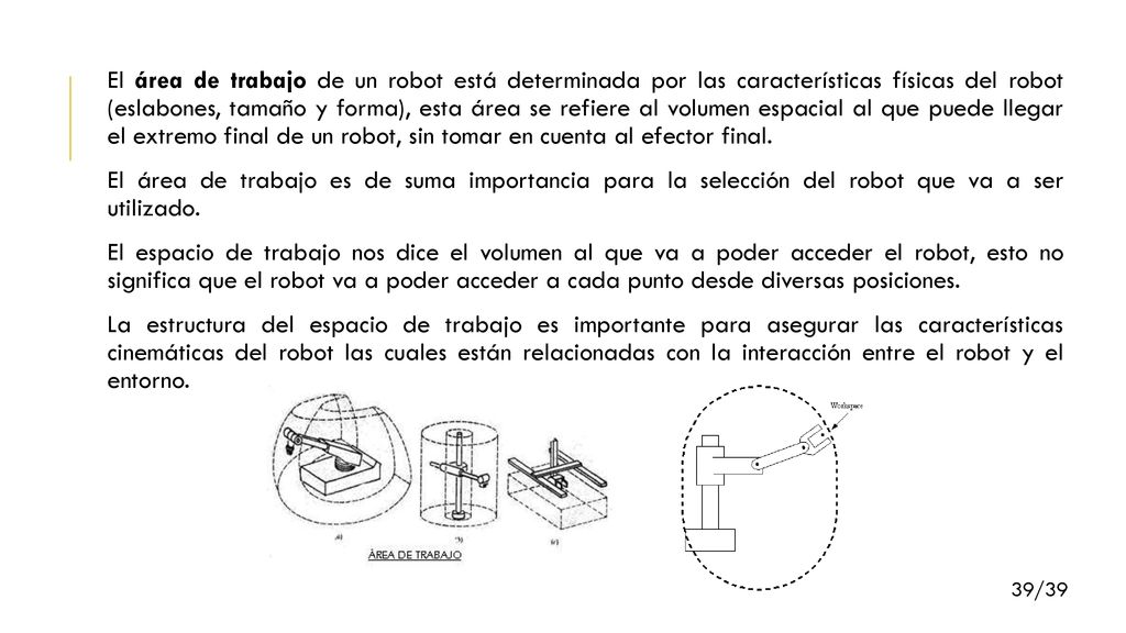 El área de trabajo de un robot está determinada por las características físicas del robot (eslabones, tamaño y forma), esta área se refiere al volumen espacial al que puede llegar el extremo final de un robot, sin tomar en cuenta al efector final.