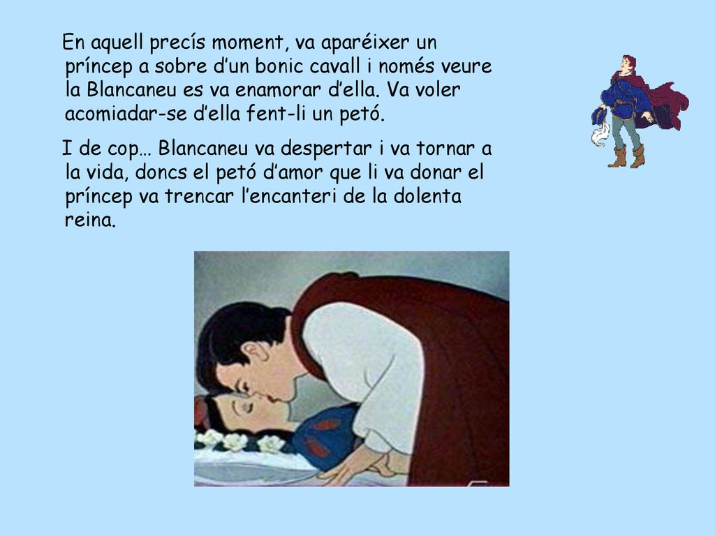 En aquell precís moment, va aparéixer un príncep a sobre d’un bonic cavall i només veure la Blancaneu es va enamorar d’ella. Va voler acomiadar-se d’ella fent-li un petó.