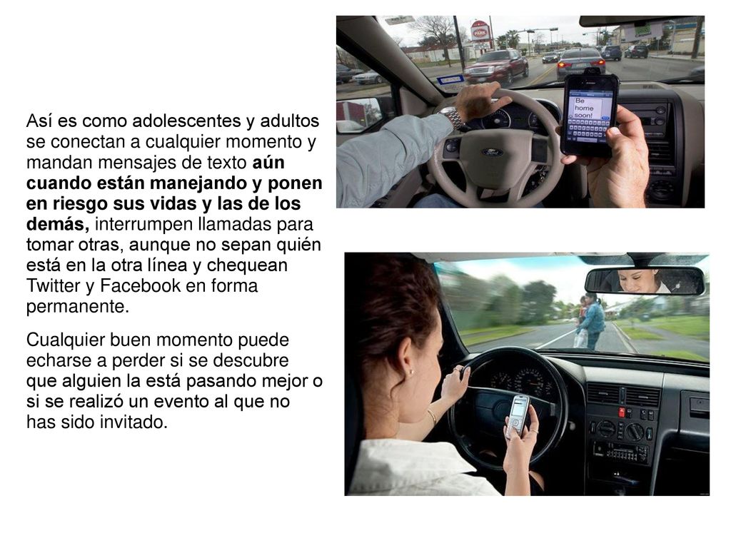 Así es como adolescentes y adultos se conectan a cualquier momento y mandan mensajes de texto aún cuando están manejando y ponen en riesgo sus vidas y las de los demás, interrumpen llamadas para tomar otras, aunque no sepan quién está en la otra línea y chequean Twitter y Facebook en forma permanente.