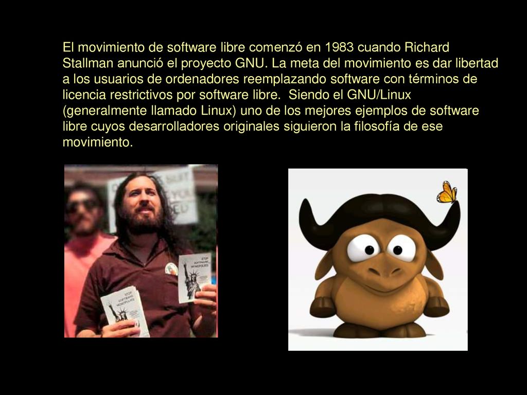 El movimiento de software libre comenzó en 1983 cuando Richard Stallman anunció el proyecto GNU. La meta del movimiento es dar libertad a los usuarios de ordenadores reemplazando software con términos de licencia restrictivos por software libre. Siendo el GNU/Linux