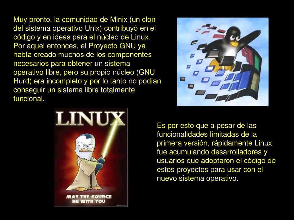Muy pronto, la comunidad de Minix (un clon del sistema operativo Unix) contribuyó en el código y en ideas para el núcleo de Linux. Por aquel entonces, el Proyecto GNU ya había creado muchos de los componentes necesarios para obtener un sistema operativo libre, pero su propio núcleo (GNU Hurd) era incompleto y por lo tanto no podían conseguir un sistema libre totalmente funcional.