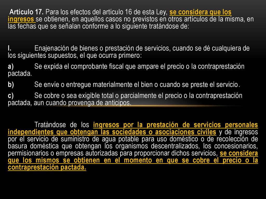 Artículo 17. Para los efectos del artículo 16 de esta Ley, se considera que los ingresos se obtienen, en aquellos casos no previstos en otros artículos de la misma, en las fechas que se señalan conforme a lo siguiente tratándose de: