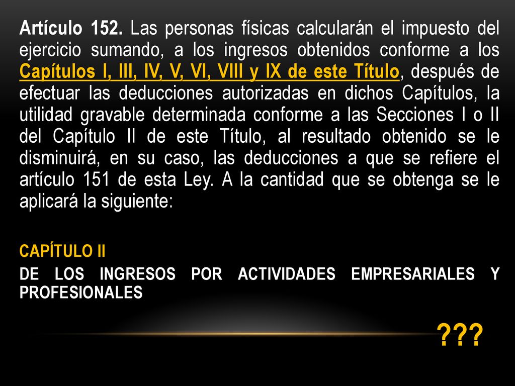 Artículo 152. Las personas físicas calcularán el impuesto del ejercicio sumando, a los ingresos obtenidos conforme a los Capítulos I, III, IV, V, VI, VIII y IX de este Título, después de efectuar las deducciones autorizadas en dichos Capítulos, la utilidad gravable determinada conforme a las Secciones I o II del Capítulo II de este Título, al resultado obtenido se le disminuirá, en su caso, las deducciones a que se refiere el artículo 151 de esta Ley. A la cantidad que se obtenga se le aplicará la siguiente: