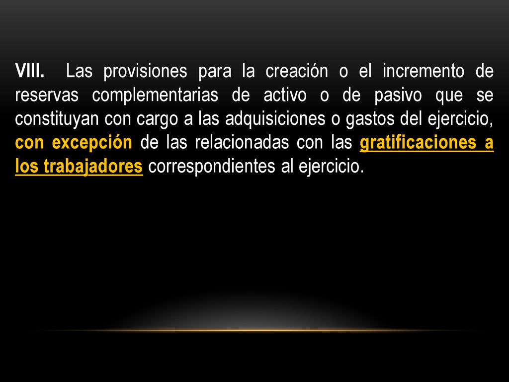 VIII. Las provisiones para la creación o el incremento de reservas complementarias de activo o de pasivo que se constituyan con cargo a las adquisiciones o gastos del ejercicio, con excepción de las relacionadas con las gratificaciones a los trabajadores correspondientes al ejercicio.