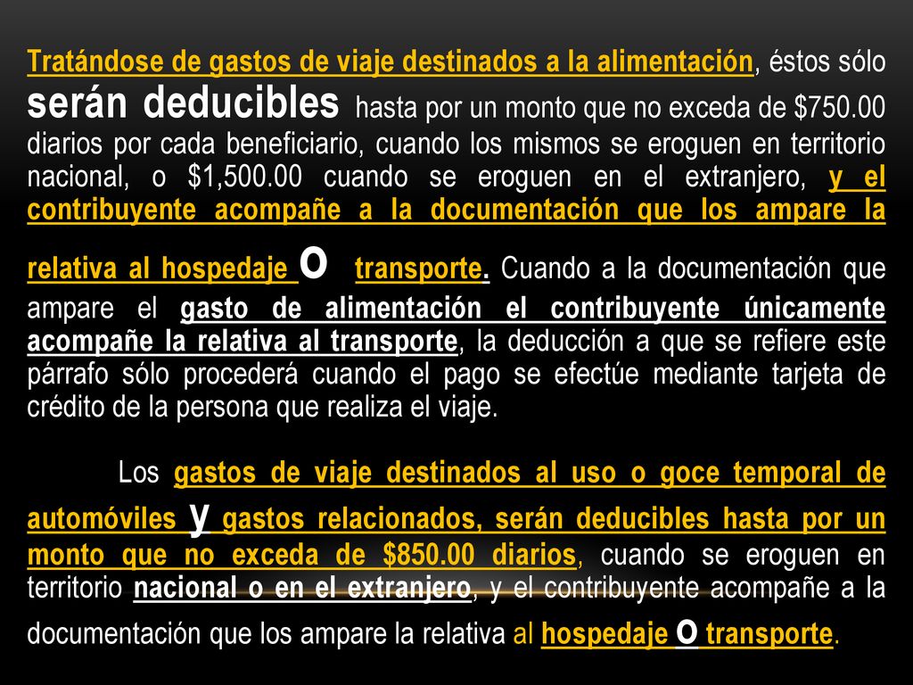 Tratándose de gastos de viaje destinados a la alimentación, éstos sólo serán deducibles hasta por un monto que no exceda de $ diarios por cada beneficiario, cuando los mismos se eroguen en territorio nacional, o $1, cuando se eroguen en el extranjero, y el contribuyente acompañe a la documentación que los ampare la relativa al hospedaje o transporte. Cuando a la documentación que ampare el gasto de alimentación el contribuyente únicamente acompañe la relativa al transporte, la deducción a que se refiere este párrafo sólo procederá cuando el pago se efectúe mediante tarjeta de crédito de la persona que realiza el viaje.