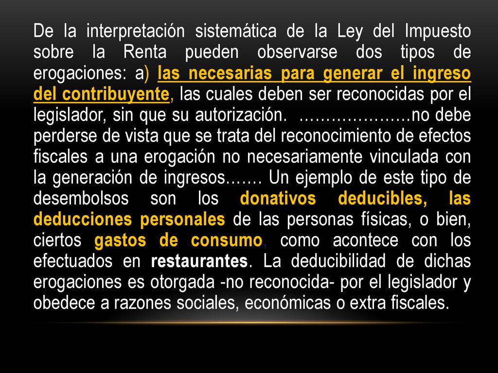 De la interpretación sistemática de la Ley del Impuesto sobre la Renta pueden observarse dos tipos de erogaciones: a) las necesarias para generar el ingreso del contribuyente, las cuales deben ser reconocidas por el legislador, sin que su autorización.