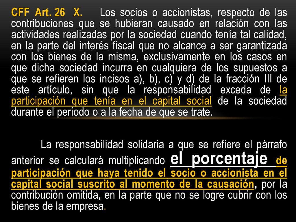 CFF Art. 26 X. Los socios o accionistas, respecto de las contribuciones que se hubieran causado en relación con las actividades realizadas por la sociedad cuando tenía tal calidad, en la parte del interés fiscal que no alcance a ser garantizada con los bienes de la misma, exclusivamente en los casos en que dicha sociedad incurra en cualquiera de los supuestos a que se refieren los incisos a), b), c) y d) de la fracción III de este artículo, sin que la responsabilidad exceda de la participación que tenía en el capital social de la sociedad durante el período o a la fecha de que se trate.
