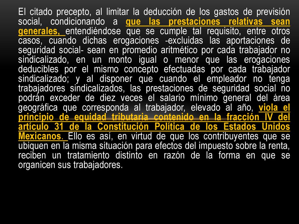 El citado precepto, al limitar la deducción de los gastos de previsión social, condicionando a que las prestaciones relativas sean generales, entendiéndose que se cumple tal requisito, entre otros casos, cuando dichas erogaciones -excluidas las aportaciones de seguridad social- sean en promedio aritmético por cada trabajador no sindicalizado, en un monto igual o menor que las erogaciones deducibles por el mismo concepto efectuadas por cada trabajador sindicalizado; y al disponer que cuando el empleador no tenga trabajadores sindicalizados, las prestaciones de seguridad social no podrán exceder de diez veces el salario mínimo general del área geográfica que corresponda al trabajador, elevado al año, viola el principio de equidad tributaria contenido en la fracción IV del artículo 31 de la Constitución Política de los Estados Unidos Mexicanos.