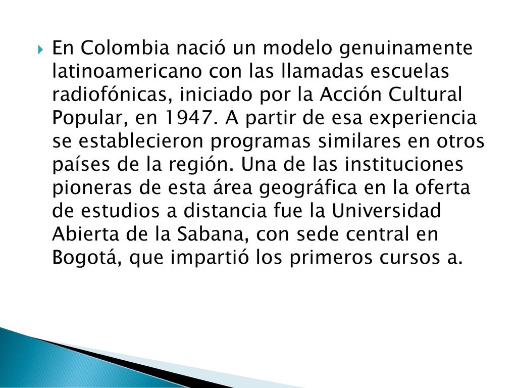 En Colombia nació un modelo genuinamente latinoamericano con las llamadas escuelas radiofónicas, iniciado por la Acción Cultural Popular, en 1947.