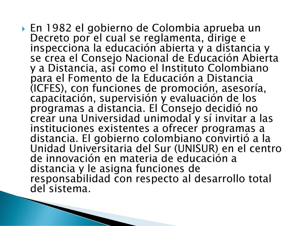 En 1982 el gobierno de Colombia aprueba un Decreto por el cual se reglamenta, dirige e inspecciona la educación abierta y a distancia y se crea el Consejo Nacional de Educación Abierta y a Distancia, así como el Instituto Colombiano para el Fomento de la Educación a Distancia (ICFES), con funciones de promoción, asesoría, capacitación, supervisión y evaluación de los programas a distancia.