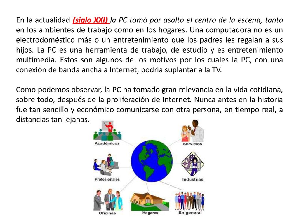 En la actualidad (siglo XXI) la PC tomó por asalto el centro de la escena, tanto en los ambientes de trabajo como en los hogares. Una computadora no es un electrodoméstico más o un entretenimiento que los padres les regalan a sus hijos. La PC es una herramienta de trabajo, de estudio y es entretenimiento multimedia. Estos son algunos de los motivos por los cuales la PC, con una conexión de banda ancha a Internet, podría suplantar a la TV.