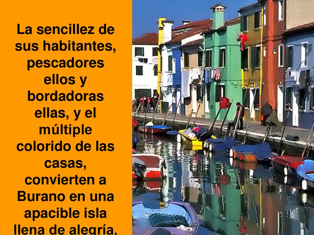 La sencillez de sus habitantes, pescadores ellos y bordadoras ellas, y el múltiple colorido de las casas, convierten a Burano en una apacible isla llena de alegría, luminosidad y encanto