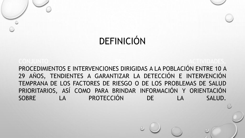 DEFINICIÓN Conjunto de actividades, procedimientos e intervenciones dirigidas a la población entre 10 a 29 años, tendientes a garantizar la detección e intervención temprana de los factores de riesgo o de los problemas de salud prioritarios, así como para brindar información y orientación sobre la protección de la salud.