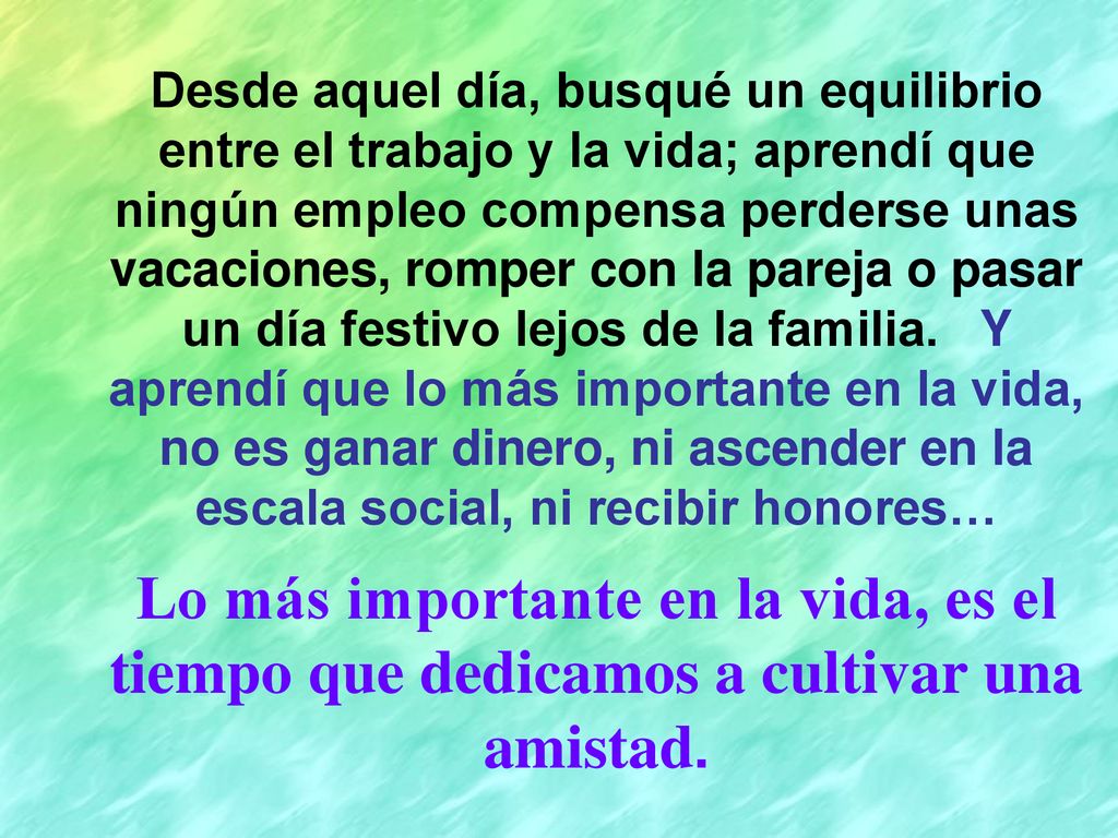 Desde aquel día, busqué un equilibrio entre el trabajo y la vida; aprendí que ningún empleo compensa perderse unas vacaciones, romper con la pareja o pasar un día festivo lejos de la familia. Y aprendí que lo más importante en la vida, no es ganar dinero, ni ascender en la escala social, ni recibir honores…