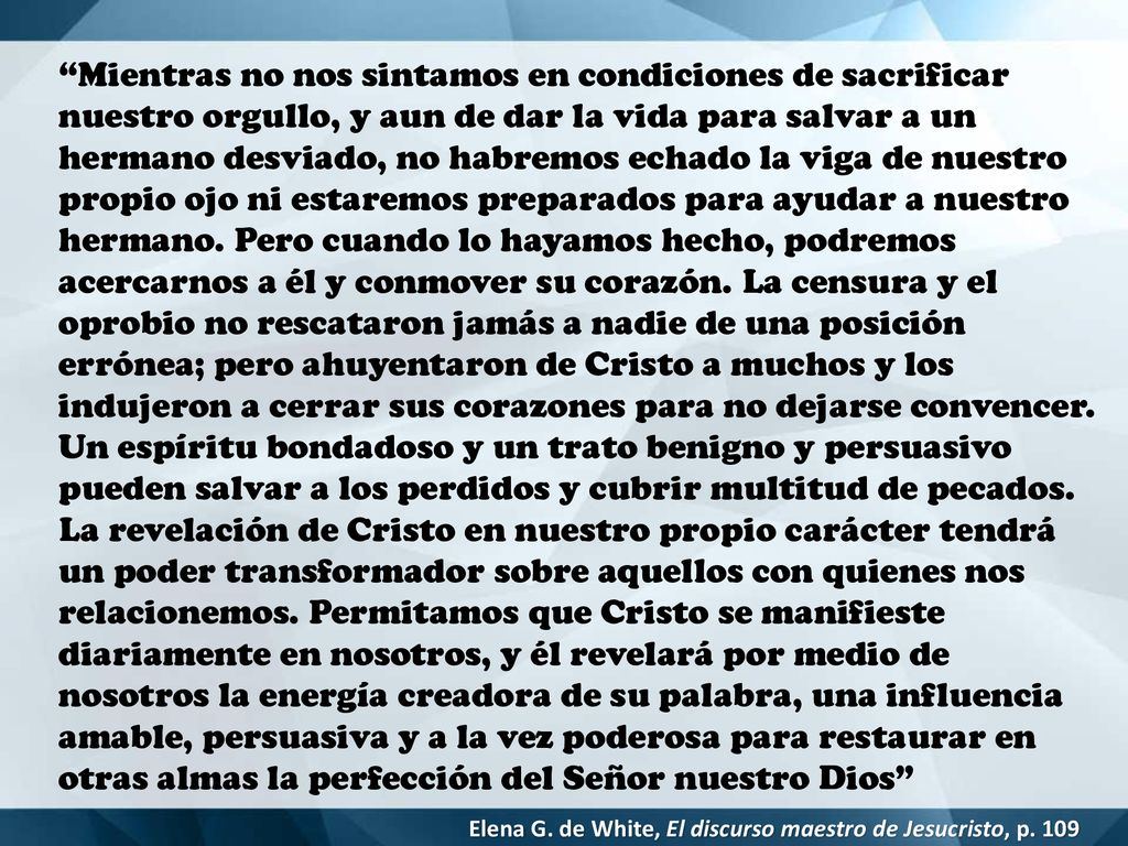 Mientras no nos sintamos en condiciones de sacrificar nuestro orgullo, y aun de dar la vida para salvar a un hermano desviado, no habremos echado la viga de nuestro propio ojo ni estaremos preparados para ayudar a nuestro hermano. Pero cuando lo hayamos hecho, podremos acercarnos a él y conmover su corazón. La censura y el oprobio no rescataron jamás a nadie de una posición errónea; pero ahuyentaron de Cristo a muchos y los indujeron a cerrar sus corazones para no dejarse convencer. Un espíritu bondadoso y un trato benigno y persuasivo pueden salvar a los perdidos y cubrir multitud de pecados. La revelación de Cristo en nuestro propio carácter tendrá un poder transformador sobre aquellos con quienes nos relacionemos. Permitamos que Cristo se manifieste diariamente en nosotros, y él revelará por medio de nosotros la energía creadora de su palabra, una influencia amable, persuasiva y a la vez poderosa para restaurar en otras almas la perfección del Señor nuestro Dios