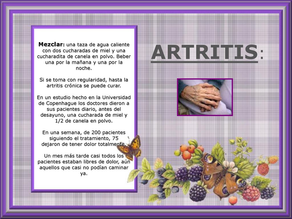 Mezclar: una taza de agua caliente con dos cucharadas de miel y una cucharadita de canela en polvo. Beber una por la mañana y una por la noche. Si se toma con regularidad, hasta la artritis crónica se puede curar. En un estudio hecho en la Universidad de Copenhague los doctores dieron a sus pacientes diario, antes del desayuno, una cucharada de miel y 1/2 de canela en polvo. En una semana, de 200 pacientes siguiendo el tratamiento, 75 dejaron de tener dolor totalmente. Un mes más tarde casi todos los pacientes estaban libres de dolor, aún aquellos que casi no podían caminar ya.