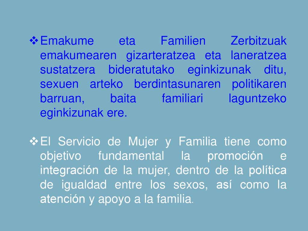 Emakume eta Familien Zerbitzuak emakumearen gizarteratzea eta laneratzea sustatzera bideratutako eginkizunak ditu, sexuen arteko berdintasunaren politikaren barruan, baita familiari laguntzeko eginkizunak ere.
