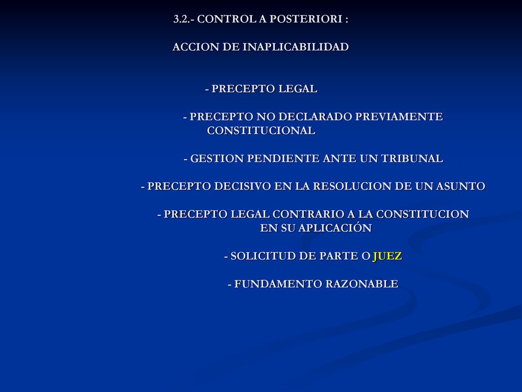 3.2.- CONTROL A POSTERIORI : ACCION DE INAPLICABILIDAD - PRECEPTO LEGAL - PRECEPTO NO DECLARADO PREVIAMENTE CONSTITUCIONAL - GESTION PENDIENTE ANTE UN TRIBUNAL - PRECEPTO DECISIVO EN LA RESOLUCION DE UN ASUNTO - PRECEPTO LEGAL CONTRARIO A LA CONSTITUCION EN SU APLICACIÓN - SOLICITUD DE PARTE O JUEZ - FUNDAMENTO RAZONABLE