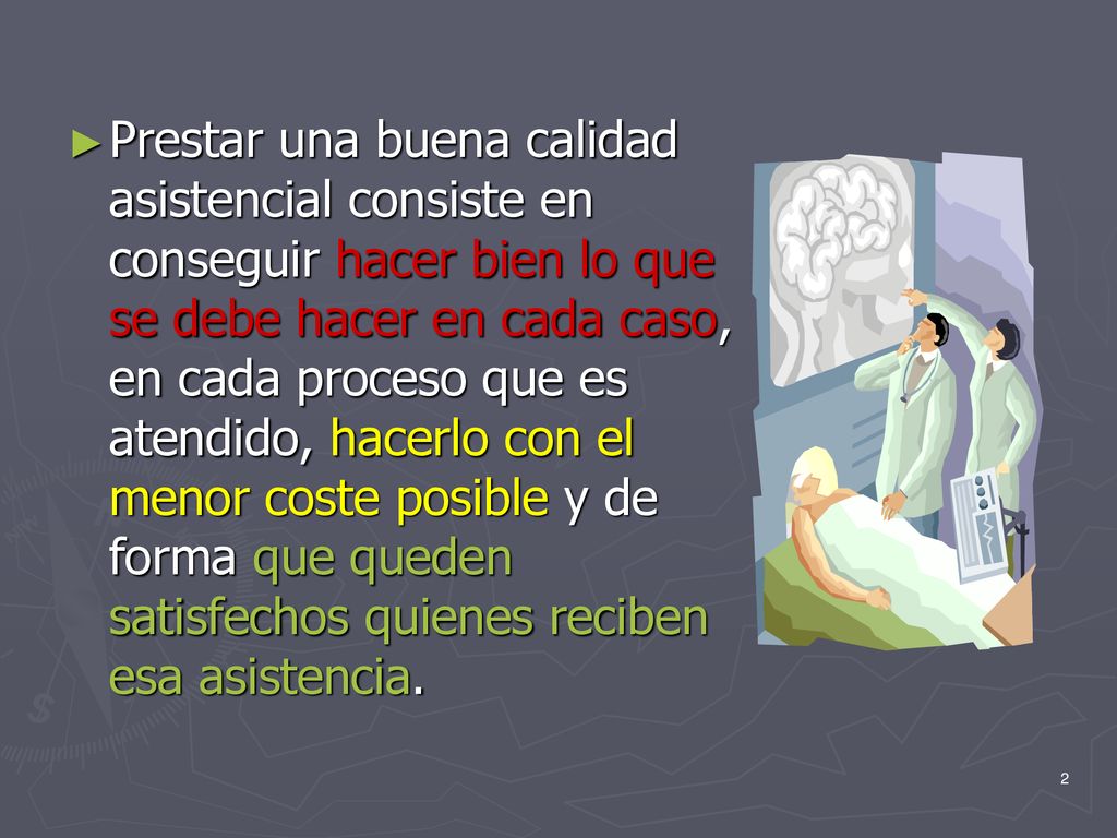 Prestar una buena calidad asistencial consiste en conseguir hacer bien lo que se debe hacer en cada caso, en cada proceso que es atendido, hacerlo con el menor coste posible y de forma que queden satisfechos quienes reciben esa asistencia.