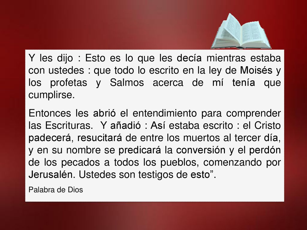 Y les dijo : Esto es lo que les decía mientras estaba con ustedes : que todo lo escrito en la ley de Moisés y los profetas y Salmos acerca de mí tenía que cumplirse.
