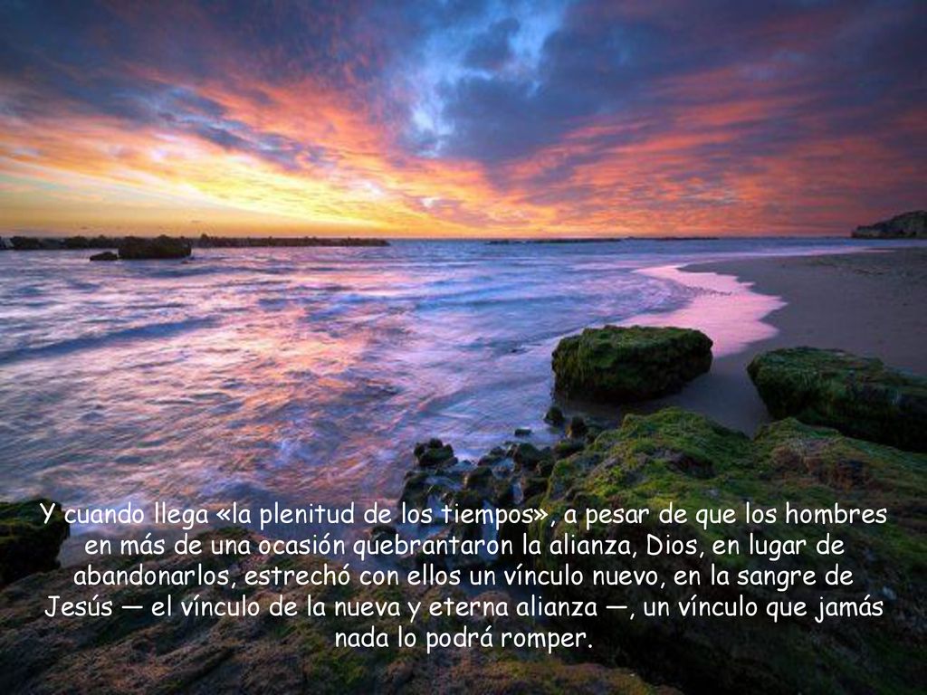Y cuando llega «la plenitud de los tiempos», a pesar de que los hombres en más de una ocasión quebrantaron la alianza, Dios, en lugar de abandonarlos, estrechó con ellos un vínculo nuevo, en la sangre de Jesús — el vínculo de la nueva y eterna alianza —, un vínculo que jamás nada lo podrá romper.