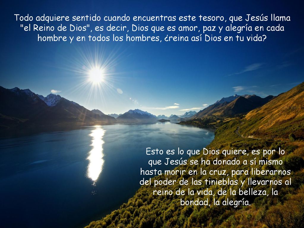Todo adquiere sentido cuando encuentras este tesoro, que Jesús llama el Reino de Dios , es decir, Dios que es amor, paz y alegría en cada hombre y en todos los hombres, ¿reina así Dios en tu vida