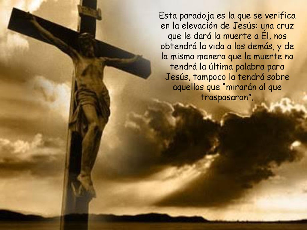 Esta paradoja es la que se verifica en la elevación de Jesús: una cruz que le dará la muerte a Él, nos obtendrá la vida a los demás, y de la misma manera que la muerte no tendrá la última palabra para Jesús, tampoco la tendrá sobre aquellos que mirarán al que traspasaron .