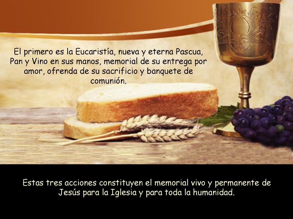 El primero es la Eucaristía, nueva y eterna Pascua, Pan y Vino en sus manos, memorial de su entrega por amor, ofrenda de su sacrificio y banquete de comunión.