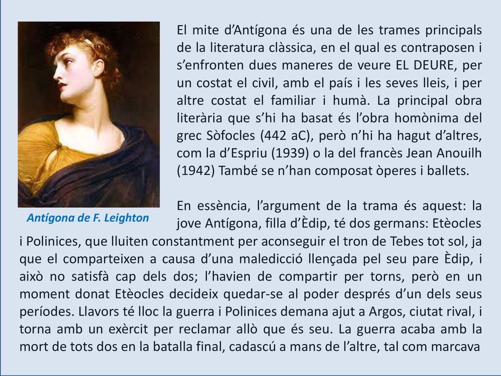 El mite d’Antígona és una de les trames principals de la literatura clàssica, en el qual es contraposen i s’enfronten dues maneres de veure EL DEURE, per un costat el civil, amb el país i les seves lleis, i per altre costat el familiar i humà. La principal obra literària que s’hi ha basat és l’obra homònima del grec Sòfocles (442 aC), però n’hi ha hagut d’altres, com la d’Espriu (1939) o la del francès Jean Anouilh (1942) També se n’han composat òperes i ballets.