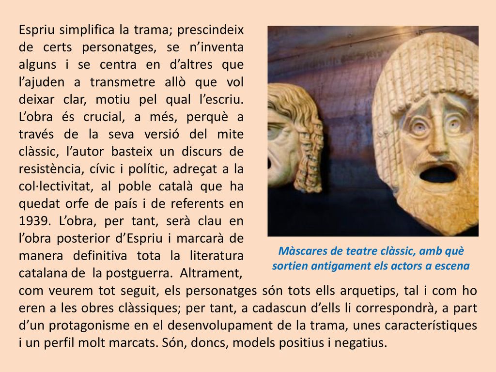 Espriu simplifica la trama; prescindeix de certs personatges, se n’inventa alguns i se centra en d’altres que l’ajuden a transmetre allò que vol deixar clar, motiu pel qual l’escriu. L’obra és crucial, a més, perquè a través de la seva versió del mite clàssic, l’autor basteix un discurs de resistència, cívic i polític, adreçat a la col·lectivitat, al poble català que ha quedat orfe de país i de referents en L’obra, per tant, serà clau en l’obra posterior d’Espriu i marcarà de manera definitiva tota la literatura catalana de la postguerra. Altrament,