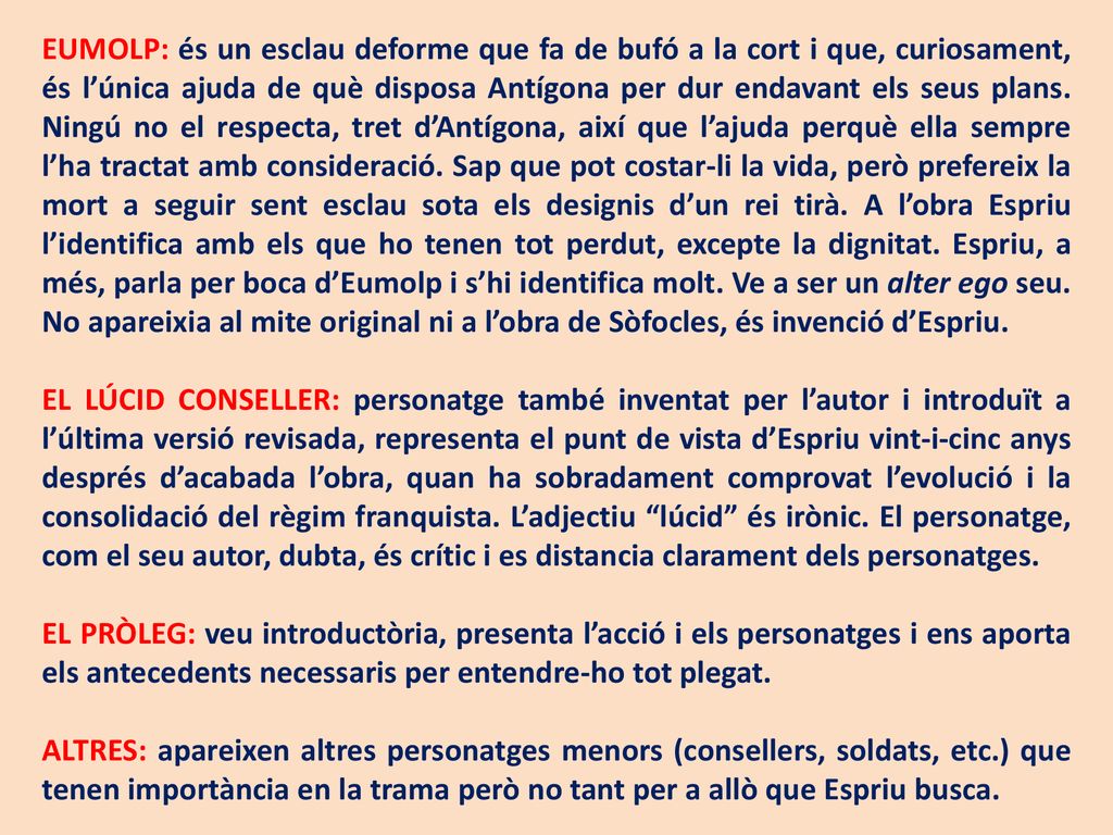 EUMOLP: és un esclau deforme que fa de bufó a la cort i que, curiosament, és l’única ajuda de què disposa Antígona per dur endavant els seus plans. Ningú no el respecta, tret d’Antígona, així que l’ajuda perquè ella sempre l’ha tractat amb consideració. Sap que pot costar-li la vida, però prefereix la mort a seguir sent esclau sota els designis d’un rei tirà. A l’obra Espriu l’identifica amb els que ho tenen tot perdut, excepte la dignitat. Espriu, a més, parla per boca d’Eumolp i s’hi identifica molt. Ve a ser un alter ego seu. No apareixia al mite original ni a l’obra de Sòfocles, és invenció d’Espriu.