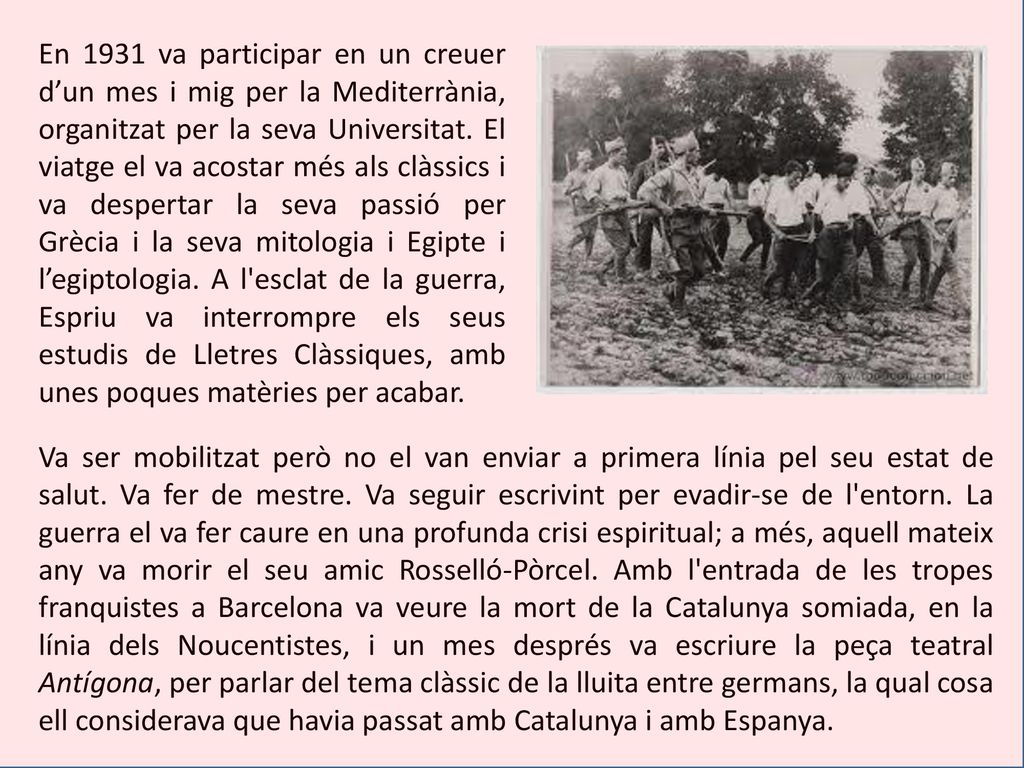 En 1931 va participar en un creuer d’un mes i mig per la Mediterrània, organitzat per la seva Universitat. El viatge el va acostar més als clàssics i va despertar la seva passió per Grècia i la seva mitologia i Egipte i l’egiptologia. A l esclat de la guerra, Espriu va interrompre els seus estudis de Lletres Clàssiques, amb unes poques matèries per acabar.