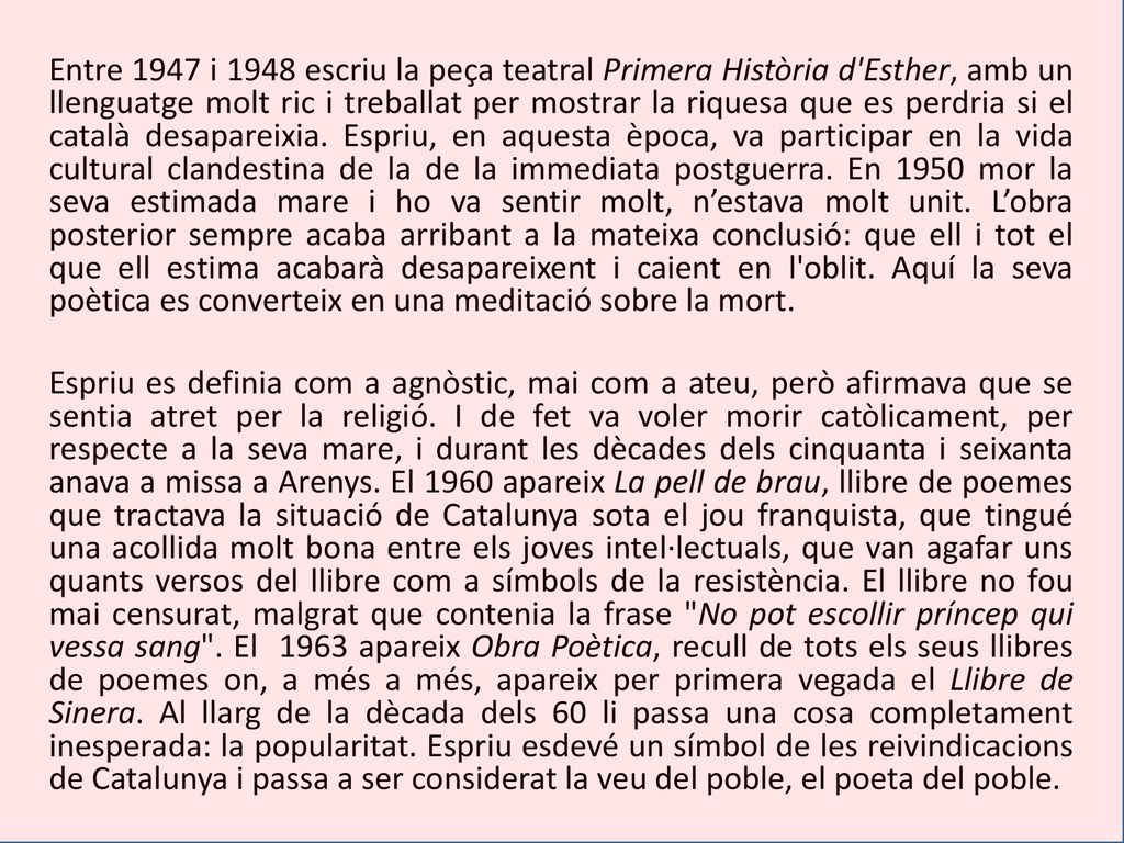 Entre 1947 i 1948 escriu la peça teatral Primera Història d Esther, amb un llenguatge molt ric i treballat per mostrar la riquesa que es perdria si el català desapareixia. Espriu, en aquesta època, va participar en la vida cultural clandestina de la de la immediata postguerra. En 1950 mor la seva estimada mare i ho va sentir molt, n’estava molt unit. L’obra posterior sempre acaba arribant a la mateixa conclusió: que ell i tot el que ell estima acabarà desapareixent i caient en l oblit. Aquí la seva poètica es converteix en una meditació sobre la mort.