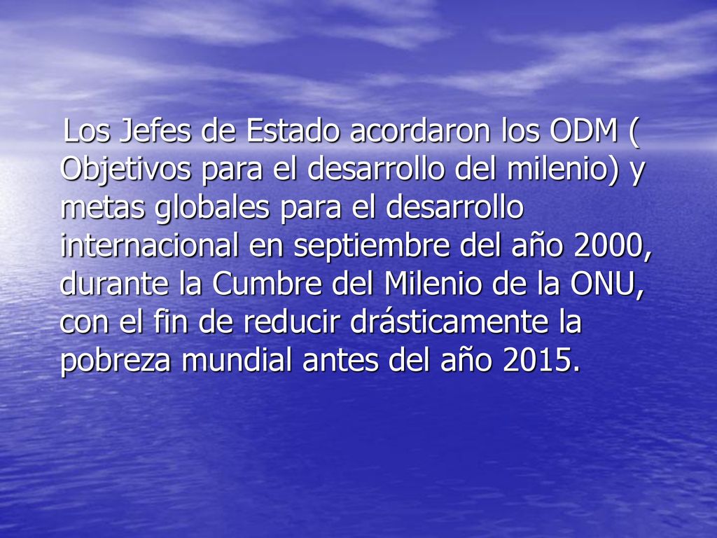 Los Jefes de Estado acordaron los ODM ( Objetivos para el desarrollo del milenio) y metas globales para el desarrollo internacional en septiembre del año 2000, durante la Cumbre del Milenio de la ONU, con el fin de reducir drásticamente la pobreza mundial antes del año 2015.